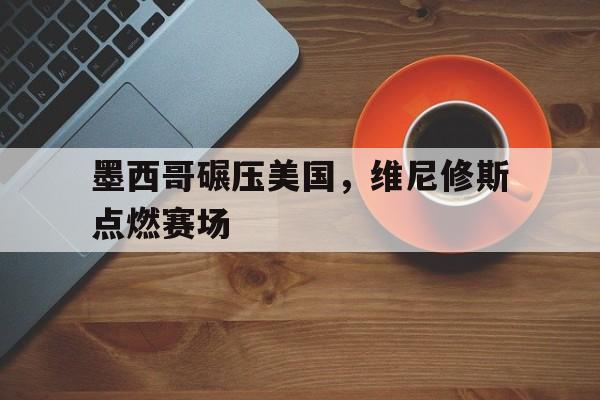 墨西哥碾压美国,维尼修斯点燃赛场 墨西哥碾压美国,维尼修斯点燃赛场